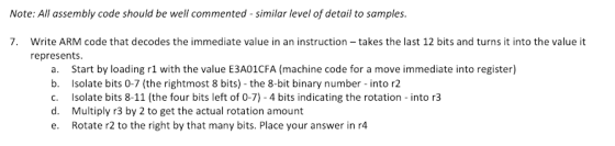 Note: All assembly code should be well commented-similar level of detail to samples. 7. Write ARM code that decodes the immediate value in an instruction-takes the last 12 bits and turns it into the value it represents a. Start by loading r1 with the value E3A01CFA (machine code for a move immediate into register) b. Isolate bits 0-7 (the rightmost 8 bits) the 8-bit binary number - into r2 c. Isolate bits 8-11 d. Multiply r3 by 2 to get the actual rotation amount e. Rotate r2 to the right by that many bits. Place your answer in r4 (the four bits left of 0-7)-4 bits indicating the rotation- into r3