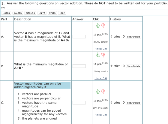 1. Answer the following questions on vector addition. These do NOT need to be written out for your portfolio 590 NOTES IMAGES DISCUSS UNITSSTATS HELP Part Description Answer Chk History Vector A has a magnitude of 12 and vector B has a magnitude of 5. What is the maximum magnitude of A+B? 11 pts, 110% # tries: 0 Show Details 2% try penalty Hints: 0,0 11 pts, 110% 290 try penalty Hints: 0,0 What is the minimum magntidue of A+B? # tries: 0 Show Details Vector magnitudes can only be added algebraically if: 1. vectors are parallel 2. vectors are perpendicular 3. vectors have the same 11 pts, 110% # tries: 0 Show Details magnitude 20% try penalty 4. magnitudes can be added algegbraically for any vectors Hints: 0,0 5. the planets are aligned