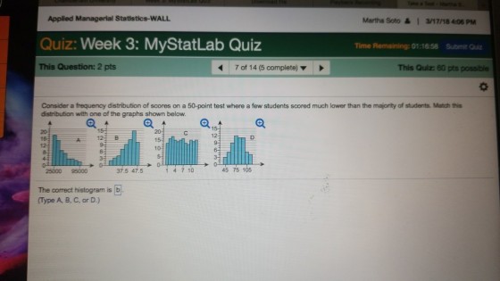 Applied Managerial Statistics-WALL Martha Soto &1 a/17/18 4:06 PM Quiz: Week 3: MyStatLab Quiz Time Remaining: 01:16:58 Submit Quiz This Question: 2 pts 7 of 14 (5 complete) ▼ This Quiz: 60 pts possible Consider a frequency distribution of scores on a 50-point test where a few students scored much lower than the majority of students. Match this distribution with one of the graphs shown below 15 12 123 B D. 12 25000 95000 37.5 47.5 1 4 7 10 45 75 105 The correct histogram is b Type A, B, C, or D.)