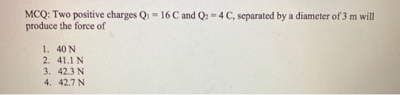 MCQ: Two positive charges Q1 = 16 C and Q2 = 4 C, separated by a diameter of 3 m will produce the force of 1. 40 N 2. 41.1 N