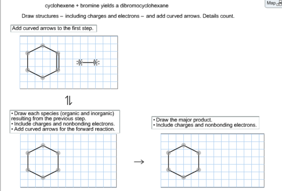 Map do cyclohexene + bromine yields a dibromocyclohexane Draw structures - including charges and electrons - and add curved arrows. Details count. Add curved arrows to the first step. 1l Draw each species (organic and inorganic) resulting from the previous step. Include charges and nonbonding electrons. Add curved arrows for the forward reaction. Draw the major product. Include charges and nonbonding electrons.