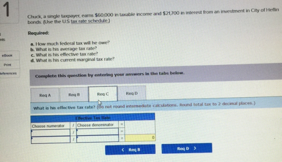 Chuck, a single taxpayer earns $60000 in taxable income and $21700 in interest from an investment in City of Heflin bonds. (Use the US tax rate schedule Required: nts a. How much federal tax will he owe? b. What is his average tax rate? c. What is his effective tax rate? d. What is his current marginal tax rate? eBook Print eferences Complete this question by entering your answers in the tabs below. Req A Req B Req C Reg D What is his effective tax rate? (de not round internediate calculations. Round total tax to 2 decimal places.) Choose numerator1Choose denominator Reg B Req D >