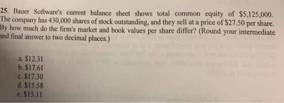 25. Bauer Softwares current balance sheet shows total common equity of $5,125,000 The company has 430,000 shares of stock outstanding, and they sell at a price of $27.50 per share. By how much do the firms market and book values per share differ? (Round your intermediate and final answer to two decimal places.) a. $12.31 b. $17.61 c. $17.30 d. $15.58 e. $15.11