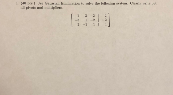 1. (40 pts.) Use Gaussian Elimination to solve the following system. Clearly write out all pivots and multipliers. [ 1 3 -2 /