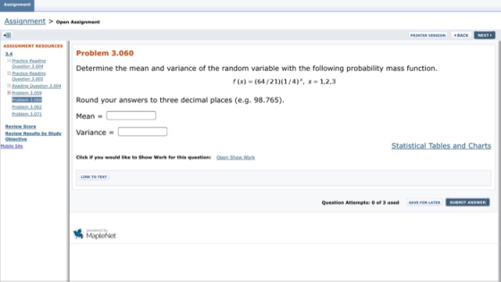 Assignment Assignment> open Assignment ASSIGNMENT R 3.4 Problem 3.060 dPractice Reading Determine the mean and variance of the random variable with the following probability mass function. f (x) (64/21)4)x-12,3 Round your answers to three decimal places (e.g. 98.765) Mean = teview Score Oblective Moble Site Click if you would like to Show Work for this question: Oen Shom Wack question Attempts: 0 of 3 used SAVE FOR LATER SUBMIT ANSWER 4 Maple,et