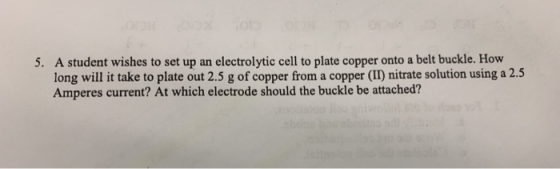 5. A student wishes to set up an electrolytic cell to plate copper onto a belt buckle. How long will it take to plate out 2.5