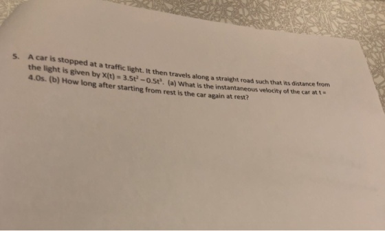 s. A car is stopped at a traffic light. It then travels along a straight road such that its distance trom the light is given by X(t)-3.5t-o.st. (a) What is the instantaneous velocity of the car att 4.0s. (b) How long after starting from rest is the car again at rest?