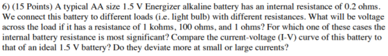 6) (15 Points) A typical AA size 1.5 V Energizer alkaline battery has an internal resistance of 0.2 ohms. We connect this battery to different loads (i.e. light bulb) with different resistances. What will be voltage across the load if it has a resistance of 1 kohms, 100 ohms, and 1 ohms? For which one of these cases the internal battery resistance is most significant? Compare the current-voltage (I-V) curve of this battery to that of an ideal 1.5 V battery? Do they deviate more at small or large currents?