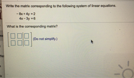 Write the matrix corresponding to the following system of linear equations. - 8x + 4y = 2 4x - 3y = 6 What is the correspondi