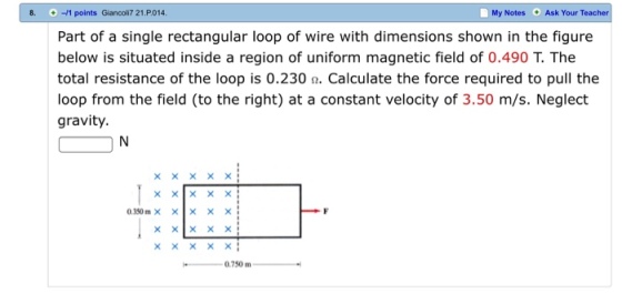 8. i + -/1 points Giancoli7 21.P014 My Notes Ask Your Teacher Part of a single rectangular loop of wire with dimensions shown in the figure below is situated inside a region of uniform magnetic field of 0.490 T. The total resistance of the loop is 0.230%. Calculate the force required to pull the loop from the field (to the right) at a constant velocity of 3.50 m/s. Neglect gravity. ?????? 0.350m× × × × × 0.750 m