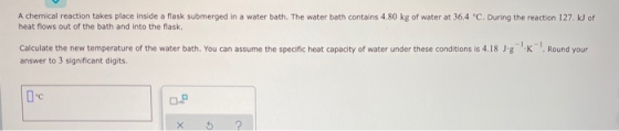 A chemical reaction takes place inside a flask submerged in a water bath. The water bath contains 4.80 kg of water at 36.4 °C