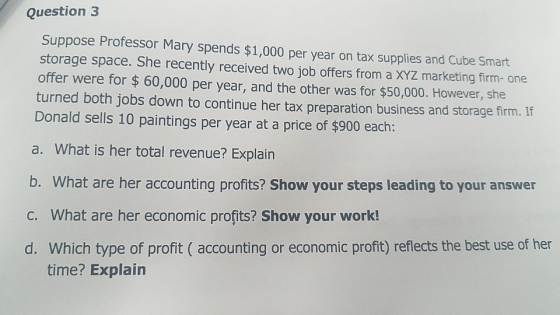 Question 3 Suppose Professor Mary spends $1,000 per year on tax supplies and Cube Smart storage space. She recently received two job offers from a XYZ marketing firm- one offer were for $ 60,000 per year, and the other was for $50,000. However, she turned both jobs down to continue her tax preparation business and storage firm. If Donald sells 10 paintings per year at a price of $900 each: a. What is her total revenue? Explain b. What are her accounting profits? Show your steps leading to your answer C. What are her economic profits? Show your work! d. Which type of profit ( accounting or economic profit) reflects the best use of her time? Explain