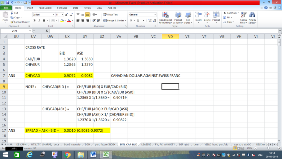 Home nert Page Layout Formulas Data Review View dd-Ins Cut E AutoSum ー E ゴWrap Text ta copy ▼ B า 프 . Ej-., Δ. : r_一 逻锂函Merge & Center. $, % , 弼,8 conditional Format . Cell Insert Delete Format Sort &Find & Format Painter Formatting as Table Styles2 Clear Clipboard Alignment Number Cells Edting UV UW UX UY UZ VA VB VC VE VF VG VH VI VJ CROSS RATE BID ASK 4 CAD/EUR 1.3620 1.3630 CHF/EUR CHF/CAD NOTE 1.2365 1.2370 6 7 ANS 0.9072 0.9082 CANADIAN DOLLAR AGAINST SWISS FRANC CHF/CAD(BID)CHF/EUR (BID) X EUR/CAD (BID) 10 CHF/EUR (BID) X 1/ [CAD/EUR (ASK)] 1.2365 X 1/1.36300.90719 12 13 14 15 16 17 ANS SPREAD -ASK - BID0.0010 [0.9082-0.9072] 18 19 CHF/CAD(ASK ) CHF/EUR (ASK) X EUR/CAD (ASK) CHF/EUR (ASK) X 1/[CAD/EUR (BID)] 1.2370 X 1/1.3620 0.90822 4 H KE CAPM UTILITY, SH beta bond c future INDEX | INTL CAP BUD SING PV, FV, ANNUITYDIR cleanYIELD bond stru WACC RES1 ex di erences: 130 福 130% 0:14