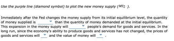 Use the purple line (diamond symbol) to plot the new money supply (MS2 ). Immediately after the Fed changes the money supply