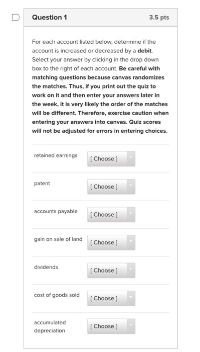 Question 1 3.5 pts For each account listed below, determine if the account is increased or decreased by a debit. Select your answer by clicking in the drop down box to the right of each account. Be careful with matching questions because canvas randomizes the matches. Thus, if you print out the quiz to work on it and then enter your answers later in the week, it is very likely the order of the matches will be different. Therefore, exercise caution when entering your answers into canvas. Quiz scores will not be adjusted for errors in entering choices. retained earnings [Choose] patent [ Choose] accounts payable Choose ] gain on sale of land [Choose ] dividends Choose ] cost of goods sold [ Choose accumulated Choose ] depreciation