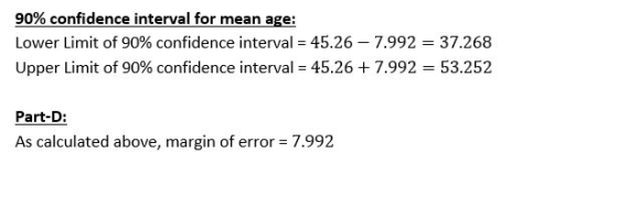 90% confidence interval for mean age: Lower Limit of 90% confidence interval = 45.26-7.992 = 37.268 Upper Limit of 90% confidence interval-45.26 + 7.992 53.252 Part-D: As calculated above, margin of error- 7.992