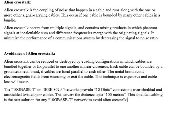 Alien crosstalk: Alien crosstalk is the coupling of noise that happen in a cable and runs along with the one or more other signal-carrying cables. This occur if one cable is bounded by many other cables in a bundle Alien crosstalk occurs from multiple signals, and contains mixing products in which phantom signals at incalculable sum and difference frequencies merge with the originating signals. It minimize the performance of a communications system by decreasing the signal to noise ratio. Avoidance of Alien crosstalk: Alien crosstalk can be reduced or destroyed by evading configurations in which cables are bundled together or fix parallel to one another in near closeness. Each cable can be bounded by a grounded metal braid, if cables are fixed parallel to each other. The metal braid avoid electromagnetic fields from incoming or exit the cable. This technique is expensive and cable loss will occur. The 10GBASE-T or IEEE 802.3networks provide 10 Gbits connections over shielded and unshielded twisted pair cables. This covers the distance upto 100 metres. This shielded cabling is the best solution for any 10GBASE-T network to avoid alien crosstalkļ
