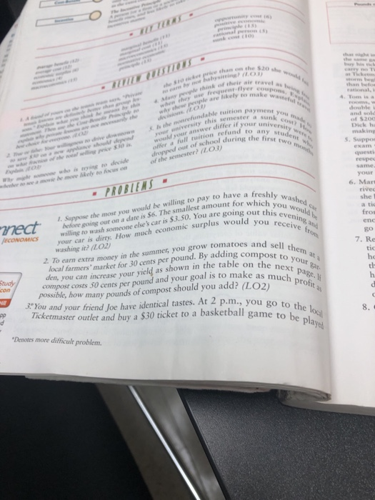 on the $20 she ce th he $10 ck than bef ade think of their aie travel a freguenr-flyer likely to make waster et you versit 4. Toms is a double i and sold of $200 Dick h making ndable ruition payme r university ehis semester would your answer difer if you refund to any stu si offer of school during the fist S. Suppn questi of the semester? iLo ely to Kus om same your a move be more bk PROBIENS 6. Marı she l a tic nlywould b sou receive from sell them at a s S6. The smallest amount for whichwsh $3.50. You are going out this wou would be willing to pay to have a fresh before going out on a date 6. willing to wash someone elses car is3 1. Suppose the most you uld you receive ECONOMICs W is dirty. How much economic surplus would youvenine 2 To earn extra money in the summer, you grow tomatoes and local farmers market for 30 cents per pound. By adding comp go 7. Re tic he th washing it? /Lo2) den, you can increase your yield as shown in the table our compost costs S0 cents per pound and your goal is to make as mPae posible, how many pounds of compost should you add? (LO2)pro 3*You and your friend Joe have identical tastes. At 2 p.m., you go to a basketball game to be pla the locil Tick etmaster outlet and buy a $30 ticket yed Denotes more difficult problem.