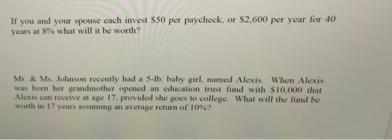 If you and your spouse each invest S50 per paycheck, or $2,600 per year for 40 years at 8% what will it be worth? Mr. & Ms. Johnson recently had a 5-lb. baby girl, named Alexis. When Alexis was born her grandmother opened an education trust fund with $10,000 that Alexis can receive at age 17, provided she goes to college. What will the fiund be worth in 17 years assuming an average return of 10%?