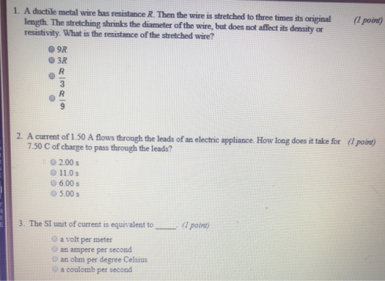 1. A ductile metal wire has resistance R. Then the wire is stretched to three times its original(poin) length. The stretching shrinks the diameter of the wire, but does not affect its density or resistivity. What is the resistance of the stretched wire? O3R 2. A current of 1.50 A flows through the leads of an electric appliance. How long does it take for (1 point) 7.50 C of charge to pass through the leads? 0 2.00s 11.0 s 6.00s 95.00 s 3. The SI unit of current is equivalent to(I point) O a volt per meter O an ampere per second an ohm per degree Celsius o a coulomb per second