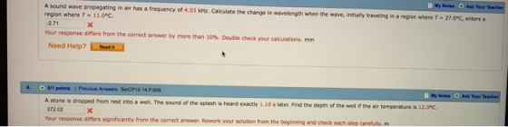 Notes Ask Your A sound wave propagating in air has a frequency of 4.03 kHz. Calculate the change in wavelength when the wave, initially traveling in a region where T 27.0C, enters region where T-11.0°C. Your response differs from the correct answer by more than 10%, Double check your calculations. mm Need Help? ResdN 0/1 points Prevous Answers SerCP10 14 P008 A stone is dropped from rest into a well, The sound of the splash is heard 372.02 Your response differs significantly from the correct answer. Rework your solution from the beginning and check each step carefully. m My Notes Ask Your r exactly 1.10 s later. Find the depth of the well if the air temperature is 12.0°c.