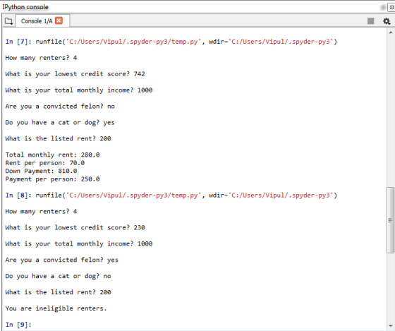 IPython console 3 Console 1/A In [7]: runfile(C:/users/vipul/ . spyder-py3/temp . py, How many renters? 4 What is your lowest credit score? 742 What is your total monthly income? 1000 wdir-C:/users/vipul/ . spyder-py3) e you a convicted felon? no Do you have a cat or dog? yes What is the listed rent? 200 Total monthly rent: 280.0 Rent per person: 70.0 Down Payment: 810.0 Payment per person: 250.0 In [8]: runfile(C:/Users/Vipul/.spyder-py3/temp.py, wdir-C:/Users/Vipul/.spyder-py3) How many renters? 4 What is your lowest credit score? 230 What is your total monthly income? 1000 e you a convicted felon? yes Do you have a cat or dog? no What is the listed rent? 200 You are ineligible renters. In [9]: