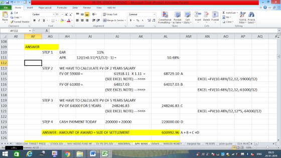 Home nert Page Layout Formulas Data Review View dd-Ins as Cut Σ AutoSum Calibri ー E ゴWrap Text General copy ▼ в 1 프 . Ej-., Δ. : rーー 逻锂函Merge & Center. $, % , 弼,8 Conditional Format eCell Insert Delete Format Paste Sort &Find & Format Painter Formatting as Table Styles2 Clear Clipboard AF112 AE Font Alignment Number Styles Cells Edting AF AG AH Al AJ AK AL AM AN AO AP AQ 108 109 110 SWER STEP 1 EAR 11% APR 10.48% 113 114 115 116 STEP 2 WE HAVE TO CALCULATE FV OF 2 YEARS SALARY FV OF 59000 61918.11 X1.11 68729.10A (SEE EXCEL NOTE)>> EXCEL =FV(10.48%/12, 12,-59000/12) FV OF 61000 64017.03 64017.03 B (SEE EXCEL NOTE)>> EXCEL =FV(10.48%/12, 12,-61000/12) 118 119 120 121 122 123 124 125 126 4H HIGH LOW TARGET PRICE STOCK DIV NAV HEDGE FUND MF EV PE EPS DIV ABNORMAL APV ROSS deberkMARGIN MONEY STEP 3 WE HAVE TO CALCULATE PV OF 5 YEARS SALARY PV OF 64000 FOR 5 YEARS 248246.83 248246.83 C (SEE EXCEL NOTE)>> EXCEL-PV(10.48%/12,12*5,64000/12) STEP 4 CASH PAYMENT TODAY 200000 20000 220000.00 D ANSWER : AMOUNT OF AWARD = SIZE OF SETTLEMENT 600992.96 A BC+D al tax PB ROPİ erences: AL125 福 130% 08:35 29-01-2019