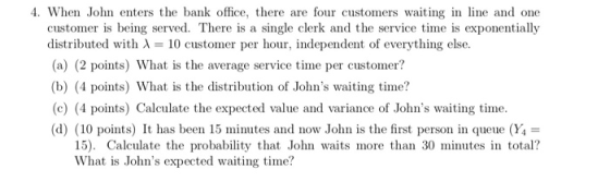 4. When John enters the bank office, there are four customers waiting in line and one g served. There is a single distributed with A10 customer per hour, independent of everything else. (a) (2 points) What is the average service time per customer? (b) (4 points) What is the distribution of Johns waiting time? (c) (4 points) Calculate the expected value and variance of Johns waiting time (d) (10 points) It has been 15 minutes and now John is the first person in queue (Y4- 15). Calculate the probability that John waits more than 30 minutes in total? What is Johns expected waiting time?