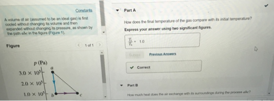 Constants Part A A volume of air (assumed to be an ideal gas) is first cooled without changing its volume and then expanded without changing its pressure, as shown by the path abc in the figure (Figure 1). How does the final temperature of the gas compare with its initial temperature? Express your answer using two significant figures T1.0 T. Figure < 1011 > Previous Answers p (Pa) Correct 3.0 x 10 2.0 × 105 PartB 1.0 × 105 b 、c How much heat does the air exchange with its suroundings during the process abe?
