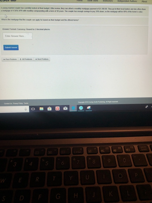 Authors About Ayoung mamed cople has carelly locked at tes budget At, miew, bry can afrd a mony mígage payment of S1,100 00 They gotoha loca baan ad ปe des in. amoi age of 450% APR ve, motiy compondig witaterm of 30 years Thecogie hua erogh samus to pay 20% dwe, so he mn age wil be as a ne hans vale What isDomnd gethat8ecade c瀱apply br based on their bdget and the terms? Answer Format: Currency: Round to: 2 decimal places Enter Answer Here Submil Answer ㄚ