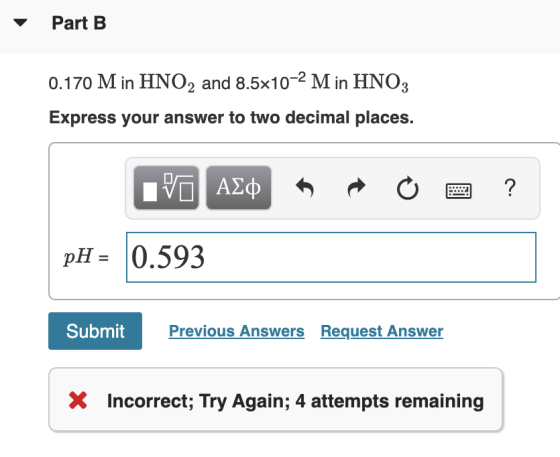 Part B 0.170 M in HNO2 and 8.5x10-2 Min HNO3 Express your answer to two decimal places. IVO AQ R O 2 ? pH = 0.593 Submit Prev