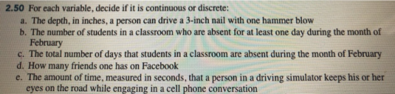 2.50 For each variable, decide if it is continuous or discrete: a. The depth, in inches, a person can drive a 3-inch nail with one hammer blow b. The number of students in a classroom who are absent for at least one day during the month of February c. The total number of days that students in a classroom are absent during the month of February d. How many friends one has on Facebook e. The amount of time, measured in seconds, that a person in a driving simulator keeps his or her eyes on the road while engaging in a cell phone conversation
