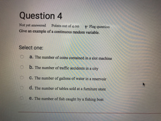 Question4 Not yet answered Points out of 4.00 Flag question Give an example of a continuous random variable. Select one: a. The number of coins contained in a slot machinde b. The number of traffic accidents in a city C. The number of gallons of water in a reservoir d. The number of tables sold at a furniture store e. The number of fish caught by a fishing boat