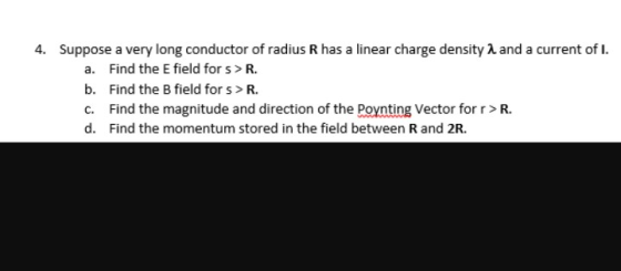4, suppose a very long conductor of radius R has a linear charge density λ and a current of 1 a. Find the E field for s>R. b. Find the B field for s>R c. Find the magnitude and direction of the Poynting Vector for r>R. d. Find the momentum stored in the field between R and 2R.