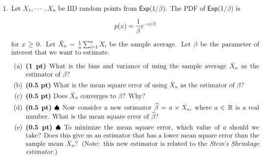 1. Let X1,... , Xn be IID random points from Exp(1/B). The PDF of Exp(1/B) is for x 〉 0. Let X,-1 Σー X, be the sample average. Let 3 be the parameter of interest that we want to estimate. Xi be the sample average. Let B be the parameter of (a) (1 pt) What is the bias and variance of using the sample average Xn as the estimator of 3? (b) (0.5 pt) What is the mean square error of using Xn as the estimator of β? (c) (0.5 pt) Does Xn converges to B? Why? (d) (0.5 pt) Now consider a new estimator β a × Xn, where a E R is a real number. What is the mean square error of β? (e) (0.5 pt)·To minimize the mean square error, which value of a should we ke? Does this give us an estimator that has a lower mean square error than the sample mean Xn? (Note: this new estimator is related to the Steins Shrinkage estimator.