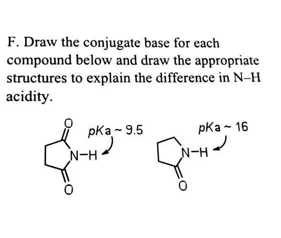 F. Draw the conjugate base for each compound below and draw the appropriate structures to explain the difference in N-H acidity pKa~9.5 pKa 16 N-H N-H