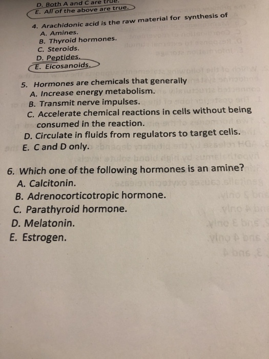 D. Both A and Care true E. All of the above are true 4. Arachidonic acid is the raw material for synthesis of A. Amines. B. Thyroid hormones. C. Steroids. D. Pe CE. Eicosanoids Hormones are chemicals that generally A. Increase energy metabolism. B. Transmit nerve impulses. C. Accelerate chemical reactions in cells without being 5. consumed in the reaction. D. Circulate in fluids from regulators to target cells. E. Cand D only. 6. Which one of the following hormones is an amine? A. Calcitonin. B. Adrenocorticotropic hormone. C. Parathyroid hormone. D. Melatonin. E. Estrogen.