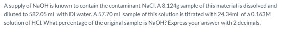 A supply of NaOH is known to contain the contaminant NaCl. A 8.124g sample of this material is dissolved and diluted to 582.0