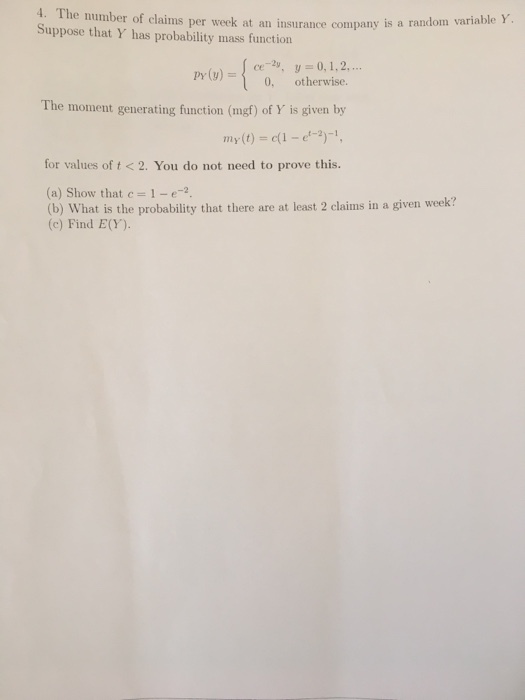 4. The number of claims per week at an Suppose that Y has probability mass function insurance company is a random variable Y Pr(v),0,1,2. py(y) 0, otherwise. The moment generating function (mgf) of Y is given by my(t)-c(1-e2)- for values of t<2. You do not need to prove this. (a) Show that c1-2 (b) What is the probability that there are at least 2 claims in a given week? (c) Find E(Y)