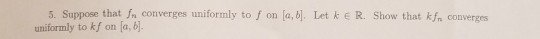 5. Suppose that n converges uniformly to f on [a, bl. Let k E R. Show that kfn converges uniformly to kf on a,b
