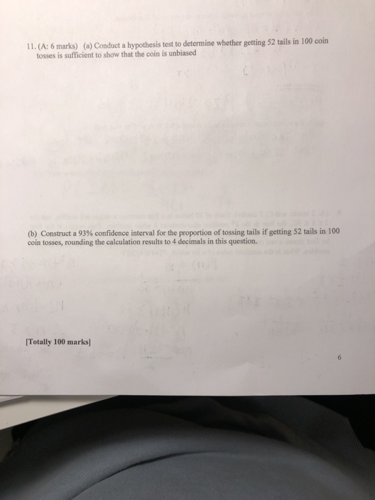 11. (A: 6 marks) (a) Conduct a hypothesis test to determine whether getting 52 tails in 100 coin tosses is sufficient to show that the coin is unbiased (b) Construct a 93% confidence interval for the proportion of tossing tails if getting 52 tails in 100 coin tosses, rounding the calculation results to 4 decimals in this question. Totally 100 marks]