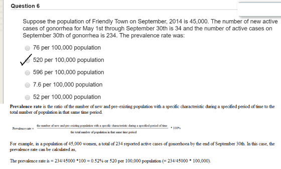 Question 6 Suppose the population of Friendly Town on September, 2014 is 45,000. The number of new active cases of gonorrhea for May 1st through September 30th is 34 and the number of active cases on September 30th of gonorrhea is 234. The prevalence rate was: 76 per 100,000 population 520 per 100,000 population 596 per 100,000 population 7.6 per 100,000 population 52 per 100,000 population total number of population in that same time period. Prevalence rate is the ratio of the number of new and pre-existing population with a specific characteristic during a specified period of time to the the mumber of new and pre-existing population with a specific characteristic during a specified period of time #10000 Prevalence rate the total number of population in that same time period For example, in a population of 45,000 women, a total of 234 reported active cases of gonorrhoea by the end of September 30th. In this case, the prevalence rate can be calculated as, The prevalence rate is 234 45000 * 1 00-0.52% or 520 per 1 00,000 population (-23445000 * 1 00,000).
