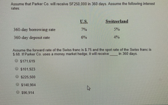 Assume that Parker Co will receive SF250,000 in 360 days. Assume the following interest rates U.S. Switzerland 360-day borrow