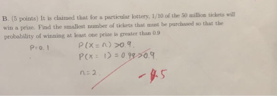 B. (5 points) It is claimed that for a particular lottery, 1/10 of the 50 million tickets will win a prize. Find the smallest number of tickets that must be purchased so that the probability of winning at least one prize is greater than 0.9 P: o. 1 .5 n-2