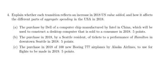 4. Explain whether each transition reflects an increase in 2018 US value added, and how it affects the different parts of aggregate spending in the USA in 2018. (a) The purchase by Dell of a computer chip manufactured by Intel in China, which will be used to construct a desktop computer that is sold to a consumer in 2018. 5 points (b) The purchase in 2018, by a Seattle resident, of tickets to a performance of Hamilton in downtown Seattle in 2018. 5 points (c) The purchase in 2018 of 100 new Boeing 777 airplanes by Alaska Airlines, to use for flights to be made in 2019. 5 points.