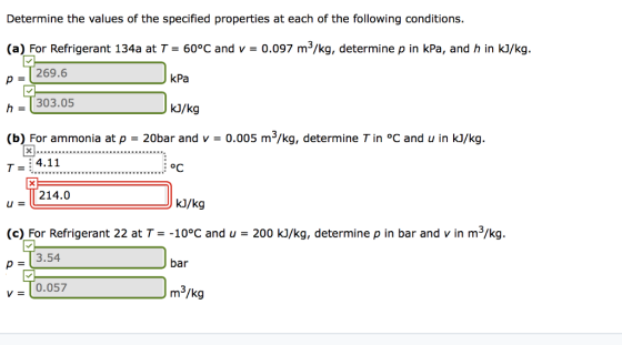 Determine the values of the specified properties at each of the following conditions. (a) For Refrigerant 134a at T = 60°C and v = 0097 m3/kg, determine p in kPa, and h in kJ/kg. 269.6 kPa h303.05 (b) For ammonia at p T-4.11 kJ/kg 20bar and -0.005 m3/kg, determine Tin °C and u in kJ/kg. oC 214.0 kJ/kg (c) For Refrigerant 22 at T-10°C and u 200 kJ/kg, determine p in bar and v in m3/kg. p = 3.54 bar 0.057 m3/kg v=