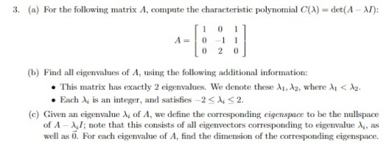 3. (a) For the following matrix A, compute the characteristic polynomial C(A) = det(A ?): A-1 1 (b) Find all eigenvalues of A, using the following additional information: This miatrix has exactly 2 eigenvalues. We denote these ??,A2, where ?1 < ?2. . Each Xi is an integer, and satisfies-2 < ?? 2. (c) Given an eigenvalue ?? of A, we define the corresponding eigenspace to be the nullspace of A-?,I; note that this consists of all eigenvectors corresponding to eigenvalue ??, as well as O. For each eigenvalue of A, find the dimension of the corresponding eigenspace.