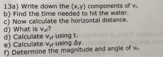13a) Write down the (x,y) components of vi b) Find the time needed to hit the water c) Now calculate the horizontal distance. d) What is Vxf? d) Calculate Vyf using t. e) Calculate Vyf using Δy. f) Determine the magnitude and angle of vf.