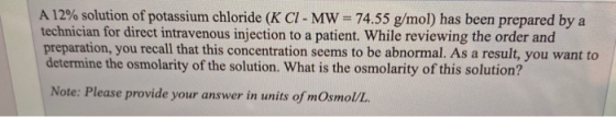 A 12% solution of potassium chloride (K CI- MW = 74.55 g/mol) has been prepared by a technician for direct intravenous inject