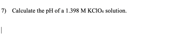 7) Calculate the pH of a 1.398 M KCIO4 solution.